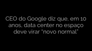​CEO do Google diz que, em 10 anos, data center no espaço deve virar “novo normal” 